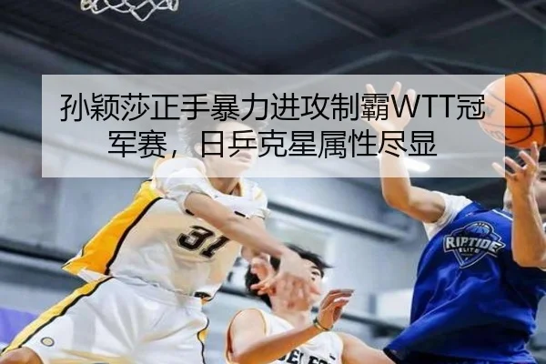 孙颖莎正手暴力进攻制霸WTT冠军赛，日乒克星属性尽显