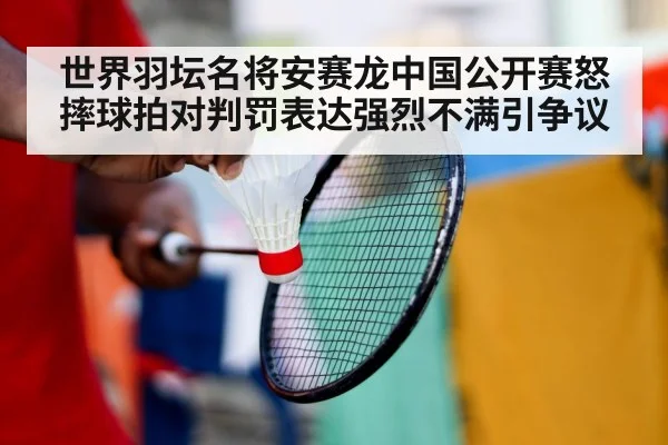 世界羽坛名将安赛龙中国公开赛怒摔球拍对判罚表达强烈不满引争议